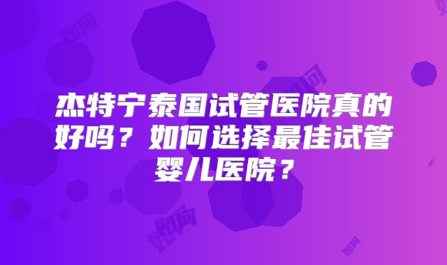 杰特宁泰国试管医院真的好吗？如何选择最佳试管婴儿医院？