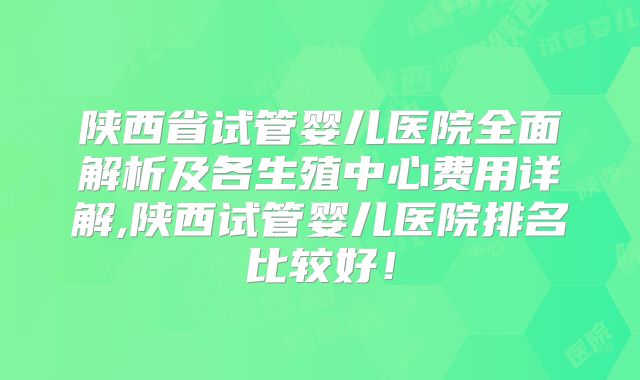 陕西省试管婴儿医院全面解析及各生殖中心费用详解,陕西试管婴儿医院排名比较好！