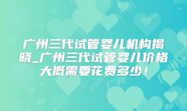广州三代试管婴儿机构揭晓_广州三代试管婴儿价格大概需要花费多少！