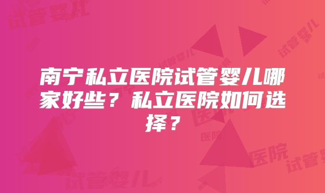南宁私立医院试管婴儿哪家好些？私立医院如何选择？
