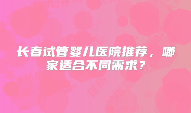 长春试管婴儿医院推荐，哪家适合不同需求？
