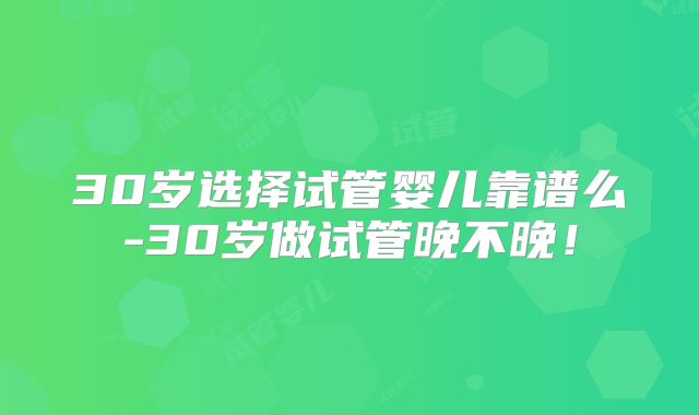 30岁选择试管婴儿靠谱么-30岁做试管晚不晚！