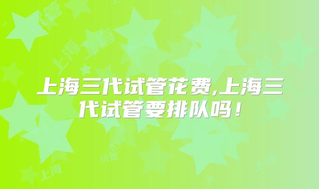 上海三代试管花费,上海三代试管要排队吗！