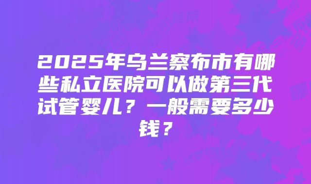 2025年乌兰察布市有哪些私立医院可以做第三代试管婴儿?一般需要多少钱?