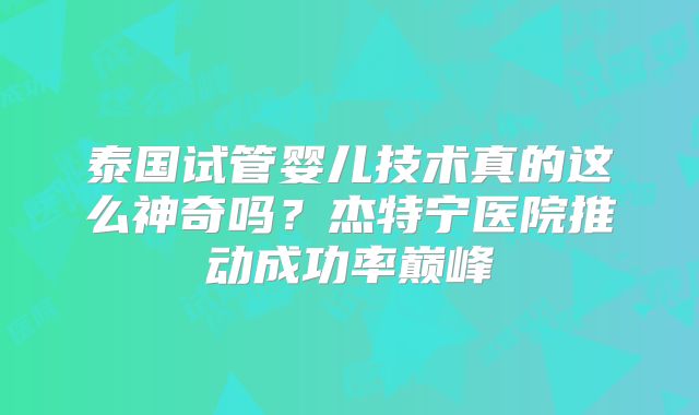 泰国试管婴儿技术真的这么神奇吗？杰特宁医院推动成功率巅峰