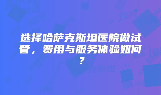选择哈萨克斯坦医院做试管，费用与服务体验如何？