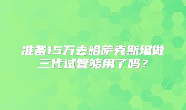 准备15万去哈萨克斯坦做三代试管够用了吗？