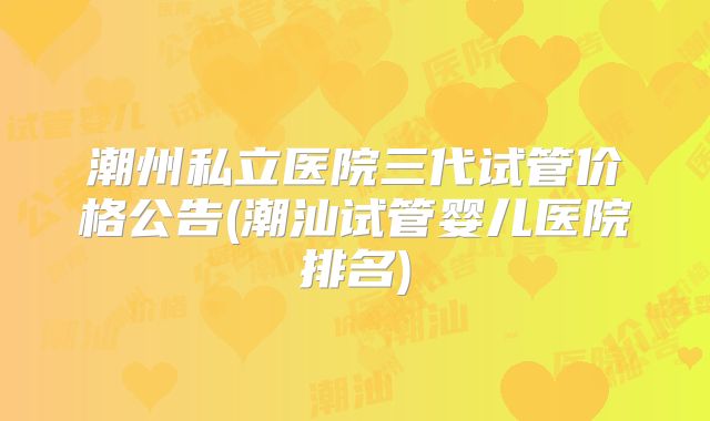 潮州私立医院三代试管价格公告(潮汕试管婴儿医院排名)