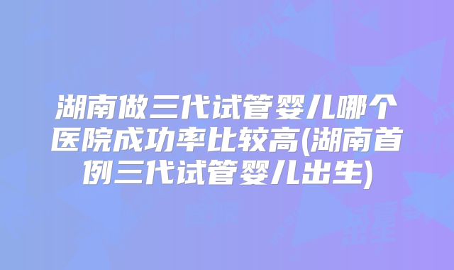 湖南做三代试管婴儿哪个医院成功率比较高(湖南首例三代试管婴儿出生)