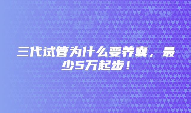 三代试管为什么要养囊，最少5万起步！