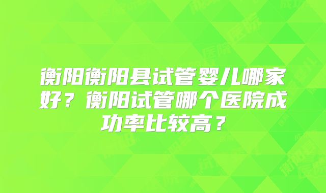 衡阳衡阳县试管婴儿哪家好?衡阳试管哪个医院成功率比较高?
