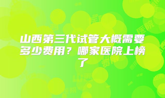 山西第三代试管大概需要多少费用?哪家医院上榜了