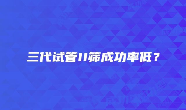 三代试管II筛成功率低？