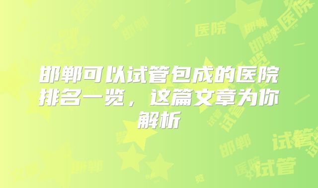邯郸可以试管包成的医院排名一览，这篇文章为你解析
