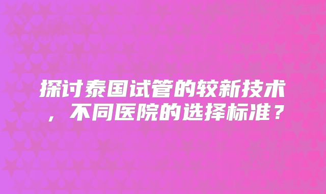 探讨泰国试管的较新技术，不同医院的选择标准？