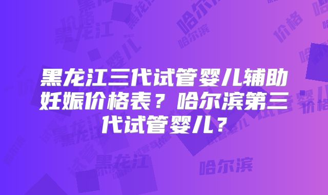 黑龙江三代试管婴儿辅助妊娠价格表?哈尔滨第三代试管婴儿?