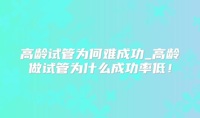 高龄试管为何难成功_高龄做试管为什么成功率低!