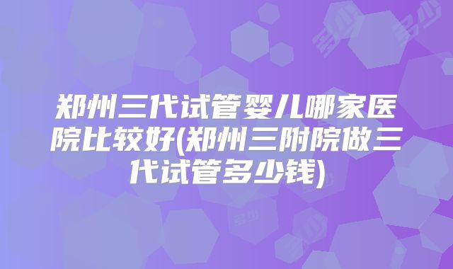 郑州三代试管婴儿哪家医院比较好(郑州三附院做三代试管多少钱)