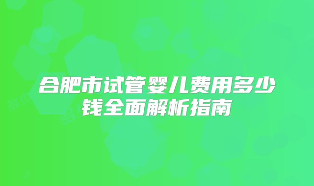 合肥市试管婴儿费用多少钱全面解析指南