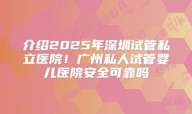 介绍2025年深圳试管私立医院！广州私人试管婴儿医院安全可靠吗