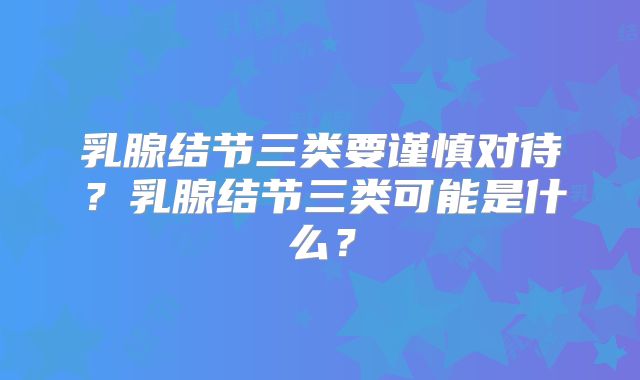 乳腺结节三类要谨慎对待？乳腺结节三类可能是什么？