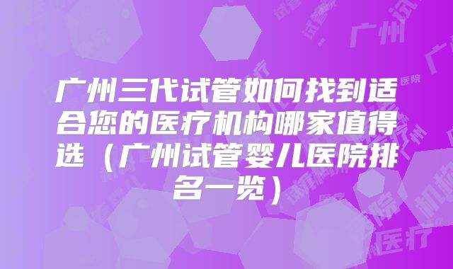 广州三代试管如何找到适合您的医疗机构哪家值得选（广州试管婴儿医院排名一览）