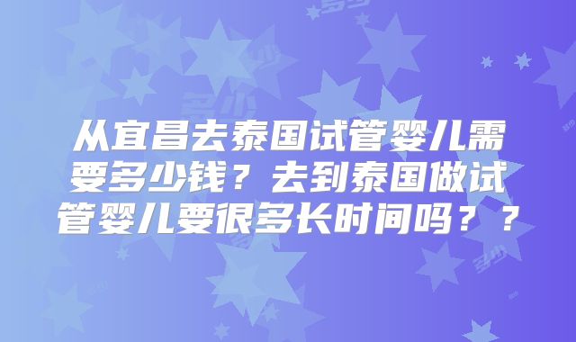 从宜昌去泰国试管婴儿需要多少钱？去到泰国做试管婴儿要很多长时间吗？？