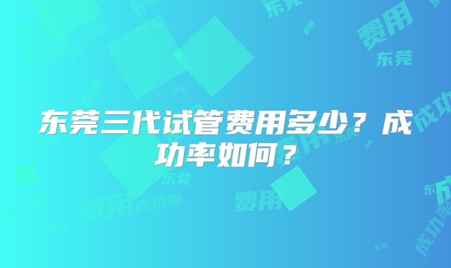 东莞三代试管费用多少？成功率如何？