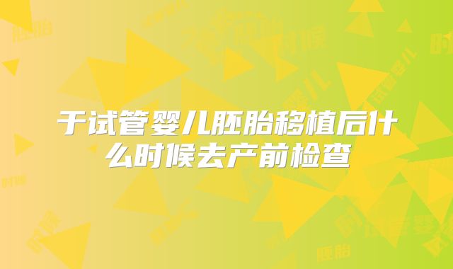 于试管婴儿胚胎移植后什么时候去产前检查