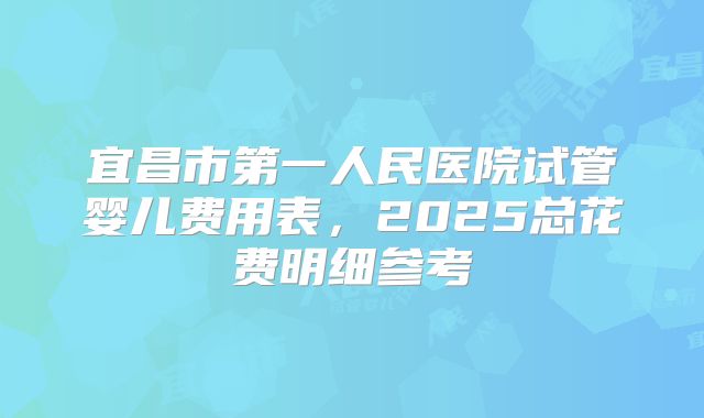 宜昌市第一人民医院试管婴儿费用表，2025总花费明细参考