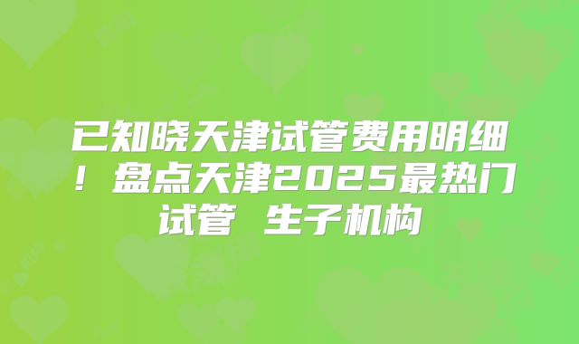 已知晓天津试管费用明细！盘点天津2025最热门试管 生子机构