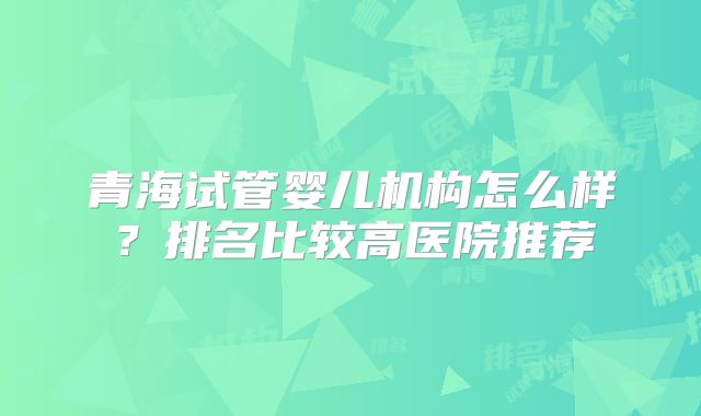 青海试管婴儿机构怎么样？排名比较高医院推荐