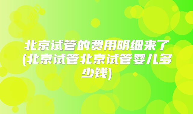 北京试管的费用明细来了(北京试管北京试管婴儿多少钱)