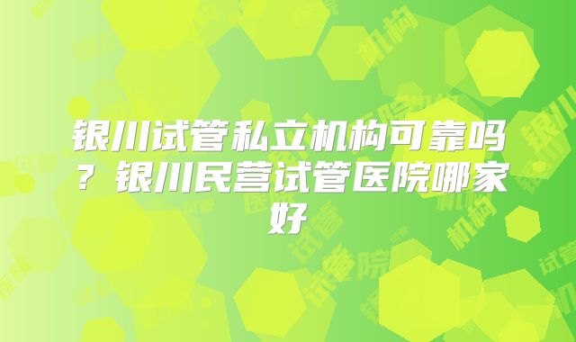 银川试管私立机构可靠吗？银川民营试管医院哪家好