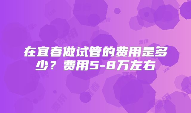 在宜春做试管的费用是多少？费用5-8万左右