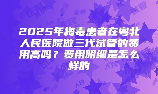 2025年梅毒患者在粤北人民医院做三代试管的费用高吗？费用明细是怎么样的