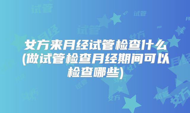 女方来月经试管检查什么(做试管检查月经期间可以检查哪些)