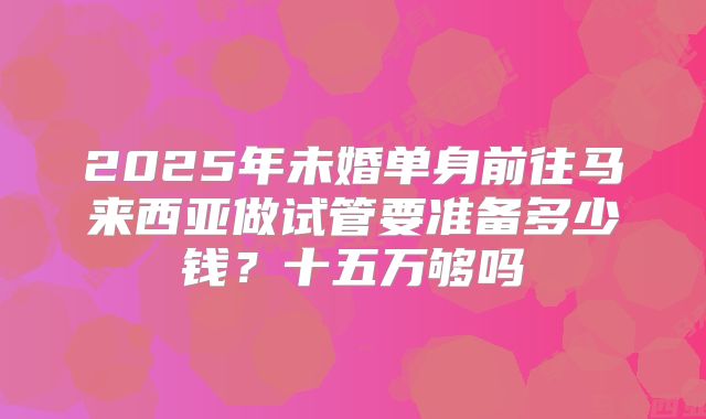 2025年未婚单身前往马来西亚做试管要准备多少钱?十五万够吗
