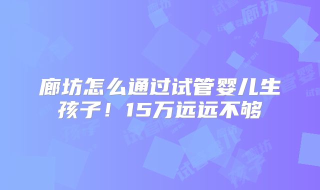 廊坊怎么通过试管婴儿生孩子！15万远远不够