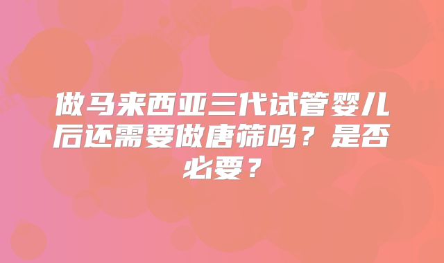 做马来西亚三代试管婴儿后还需要做唐筛吗？是否必要？
