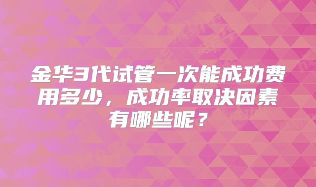 金华3代试管一次能成功费用多少，成功率取决因素有哪些呢？