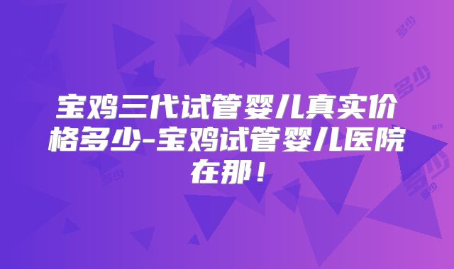 宝鸡三代试管婴儿真实价格多少-宝鸡试管婴儿医院在那!