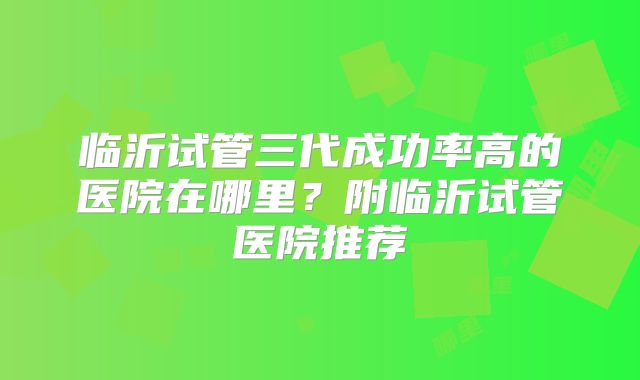 临沂试管三代成功率高的医院在哪里？附临沂试管医院推荐