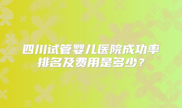 四川试管婴儿医院成功率排名及费用是多少?
