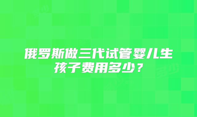 俄罗斯做三代试管婴儿生孩子费用多少？