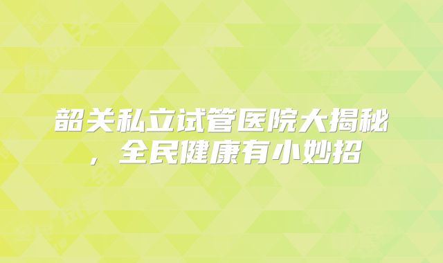 韶关私立试管医院大揭秘，全民健康有小妙招