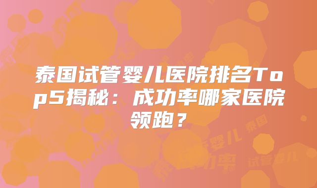 泰国试管婴儿医院排名Top5揭秘：成功率哪家医院领跑？