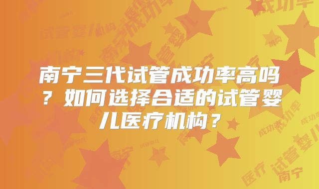 南宁三代试管成功率高吗？如何选择合适的试管婴儿医疗机构？