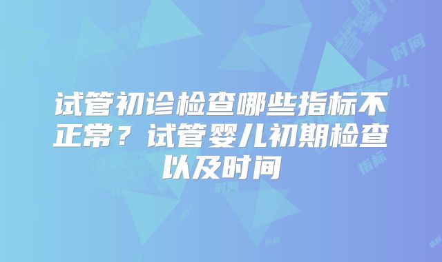 试管初诊检查哪些指标不正常？试管婴儿初期检查以及时间