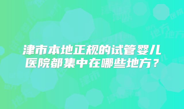 津市本地正规的试管婴儿医院都集中在哪些地方？